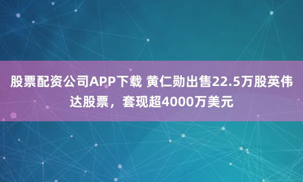 股票配资公司APP下载 黄仁勋出售22.5万股英伟达股票，套现超4000万美元