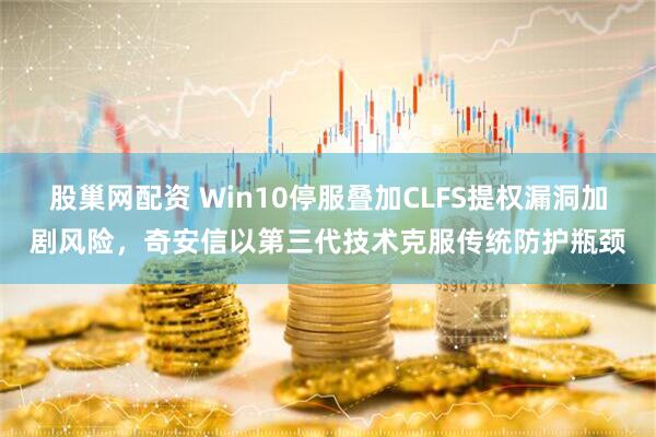 股巢网配资 Win10停服叠加CLFS提权漏洞加剧风险，奇安信以第三代技术克服传统防护瓶颈