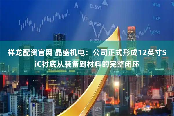 祥龙配资官网 晶盛机电：公司正式形成12英寸SiC衬底从装备到材料的完整闭环